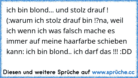 ich bin blond... und stolz drauf ! (:
warum ich stolz drauf bin !?
na, weil ich wenn ich was falsch mache es immer auf meine haarfarbe schieben kann: ich bin blond.. ich darf das !!! :DD