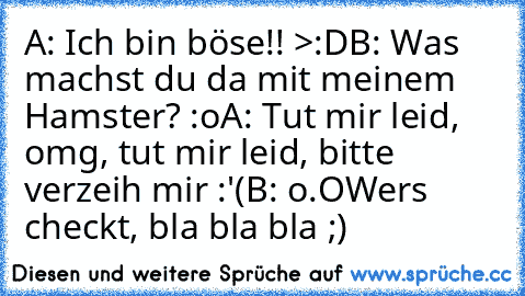 A: Ich bin böse!! >:D
B: Was machst du da mit meinem Hamster? :o
A: Tut mir leid, omg, tut mir leid, bitte verzeih mir :'(
B: o.O
Wers checkt, bla bla bla ;)