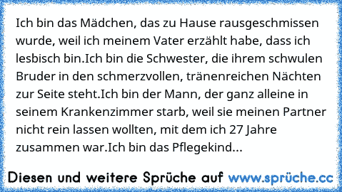 Ich bin das Mädchen, das zu Hause rausgeschmissen wurde, weil ich meinem Vater erzählt habe, dass ich lesbisch bin.
Ich bin die Schwester, die ihrem schwulen Bruder in den schmerzvollen, tränenreichen Nächten zur Seite steht.
Ich bin der Mann, der ganz alleine in seinem Krankenzimmer starb, weil sie meinen Partner nicht rein lassen wollten, mit dem ich 27 Jahre zusammen war.
Ich bin das Pflegek...