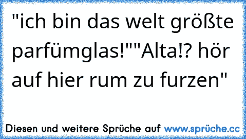 "ich bin das welt größte parfümglas!"
"Alta!? hör auf hier rum zu furzen"