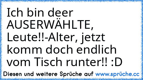 Ich bin deer AUSERWÄHLTE, Leute!!
-Alter, jetzt komm doch endlich vom Tisch runter!! :D