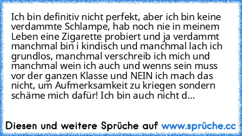 Ich bin definitiv nicht perfekt, aber ich bin keine verdammte Schlampe, hab noch nie in meinem Leben eine Zigarette probiert und ja verdammt manchmal bin i kindisch und manchmal lach ich grundlos, manchmal verschreib ich mich und manchmal wein ich auch und wenns sein muss vor der ganzen Klasse und NEIN ich mach das nicht, um Aufmerksamkeit zu kriegen sondern schäme mich dafür! Ich bin auch nich...