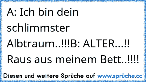 A: Ich bin dein schlimmster Albtraum..!!!
B: ALTER...!! Raus aus meinem Bett..!!!!