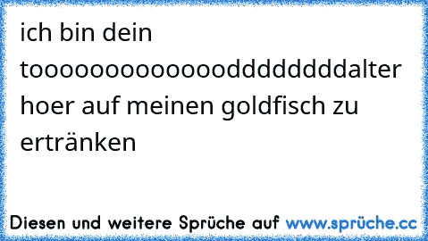 ich bin dein tooooooooooooodddddddd
alter hoer auf meinen goldfisch zu ertränken