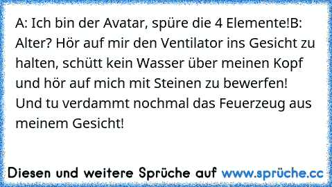 A: Ich bin der Avatar, spüre die 4 Elemente!
B: Alter? Hör auf mir den Ventilator ins Gesicht zu halten, schütt kein Wasser über meinen Kopf und hör auf mich mit Steinen zu bewerfen! Und tu verdammt nochmal das Feuerzeug aus meinem Gesicht!