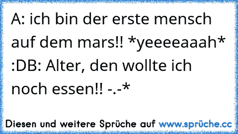 A: ich bin der erste mensch auf dem mars!! *yeeeeaaah* :D
B: Alter, den wollte ich noch essen!! -.-*