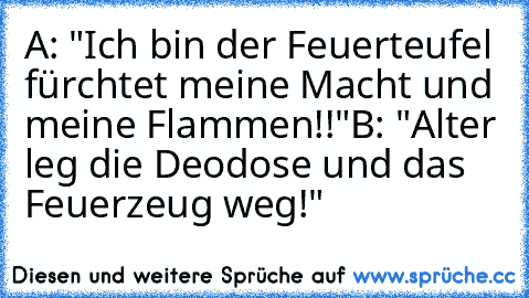 A: "Ich bin der Feuerteufel fürchtet meine Macht und meine Flammen!!"
B: "Alter leg die Deodose und das Feuerzeug weg!"