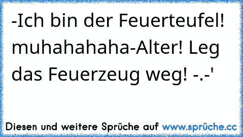 -Ich bin der Feuerteufel! muhahahaha
-Alter! Leg das Feuerzeug weg! -.-'