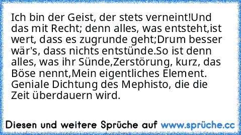 Ich bin der Geist, der stets verneint!
Und das mit Recht; denn alles, was entsteht,
ist wert, dass es zugrunde geht;
Drum besser wär's, dass nichts entstünde.
So ist denn alles, was ihr Sünde,
Zerstörung, kurz, das Böse nennt,
Mein eigentliches Element. 
Geniale Dichtung des Mephisto, die die Zeit überdauern wird.