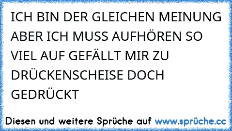 ICH BIN DER GLEICHEN MEINUNG ABER ICH MUSS AUFHÖREN SO VIEL AUF GEFÄLLT MIR ZU DRÜCKEN
SCHEISE DOCH GEDRÜCKT