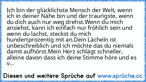 Ich bin der glücklichste Mensch der Welt, wenn ich in deiner Nähe bin und der traurigste, wenn du dich auch nur weg drehst.
Wenn du mich ansiehst, kann ich einfach nur fröhlich sein und wenn du lachst, steckst du mich hundertprozentig mit an.
Dein Lächeln ist unbeschreiblich und ich möchte das du niemals damit aufhörst.
Mein Herz schlägt schneller, alleine davon dass ich deine Stimme höre und e...