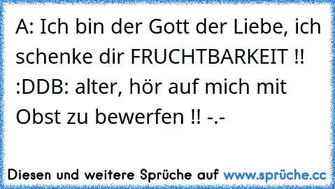 A: Ich bin der Gott der Liebe, ich schenke dir FRUCHTBARKEIT !! :DD
B: alter, hör auf mich mit Obst zu bewerfen !! -.-