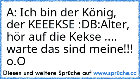 A: Ich bin der König, der KEEEKSE :D
B:Alter, hör auf die Kekse .... warte das sind meine!!! o.O