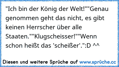 "Ich bin der König der Welt!"
"Genau genommen geht das nicht, es gibt keinen Herrscher über alle Staaten."
"Klugscheisser!"
"Wenn schon heißt das 'scheißer'."
:D ^^