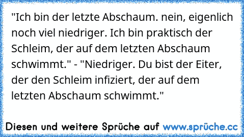 "Ich bin der letzte Abschaum. nein, eigenlich noch viel niedriger. Ich bin praktisch der Schleim, der auf dem letzten Abschaum schwimmt." - "Niedriger. Du bist der Eiter, der den Schleim infiziert, der auf dem letzten Abschaum schwimmt."