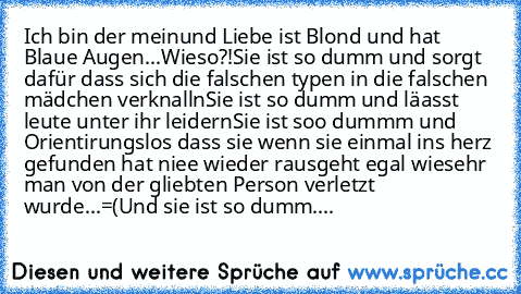 Ich bin der meinund Liebe ist Blond und hat Blaue Augen...
Wieso?!
Sie ist so dumm und sorgt dafür dass sich die falschen typen in die falschen mädchen verknalln
Sie ist so dumm und läasst leute unter ihr leidern
Sie ist soo dummm und Orientirungslos dass sie wenn sie einmal ins herz gefunden hat niee wieder rausgeht egal wiesehr man von der gliebten Person verletzt wurde...=(
Und sie ist so du...