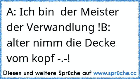 A: Ich bin  der Meister der Verwandlung !
B: alter nimm die Decke vom kopf -.-!