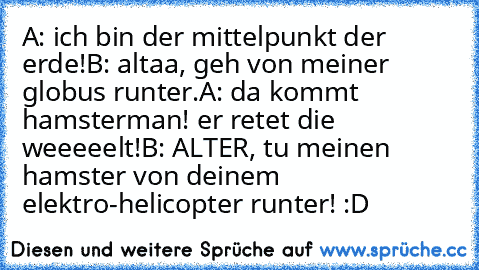 A: ich bin der mittelpunkt der erde!
B: altaa, geh von meiner globus runter.
A: da kommt hamsterman! er retet die weeeeelt!
B: ALTER, tu meinen hamster von deinem elektro-helicopter runter! 
:D