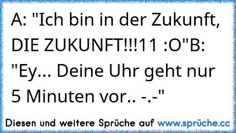 A: "Ich bin in der Zukunft, DIE ZUKUNFT!!!11 :O"
B: "Ey... Deine Uhr geht nur 5 Minuten vor.. -.-"