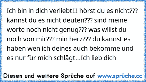 Ich bin in dich verliebt!!! hörst du es nicht??? kannst du es nicht deuten??? sind meine worte noch nicht genug??? was willst du noch von mir??? min herz??? du kannst es haben wen ich deines auch bekomme und es nur für mich schlägt...Ich lieb dich