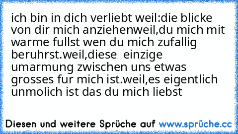 ich bin in dich verliebt weil:
die blicke von dir mich anziehen
weil,
du mich mit warme fullst wen du mich zufallig beruhrst.
weil,
diese  einzige umarmung zwischen uns etwas grosses fur mich ist.
weil,
es eigentlich unmolich ist das du mich liebst ♥