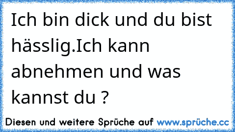 Ich bin dick und du bist hässlig.
Ich kann abnehmen und was kannst du ?