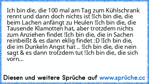 Ich bin die, die 100 mal am Tag zum Kühlschrank rennt und dann doch nichts ist !
Ich bin die, die beim Lachen anfängt zu Heulen !
Ich bin die, die Tausende Klamotten hat, aber trotzdem nichts zum Anziehen findet !
Ich bin die, die in Sachen reinbeißt & es dann eklig findet :D !
Ich bin die, die im Dunkeln Angst hat .. !
Ich bin die, die nein sagt & es dann trotzdem tut !
Ich bin die, die sich v...