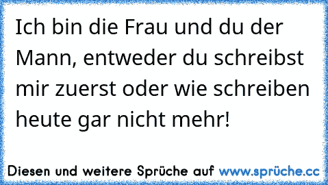 Ich bin die Frau und du der Mann, entweder du schreibst mir zuerst oder wie schreiben heute gar nicht mehr!