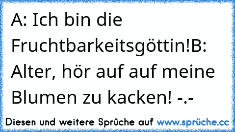 A: Ich bin die Fruchtbarkeitsgöttin!
B: Alter, hör auf auf meine Blumen zu kacken! -.-