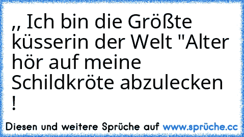 ,, Ich bin die Größte küsserin der Welt "
Alter hör auf meine Schildkröte abzulecken !