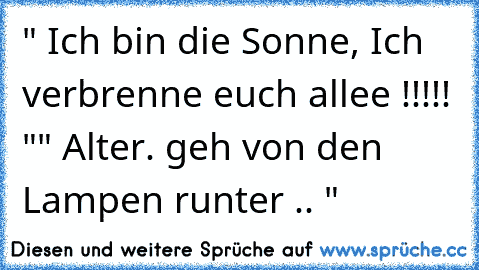 " Ich bin die Sonne, Ich verbrenne euch allee !!!!! "
" Alter. geh von den Lampen runter .. "