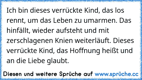 Ich bin dieses verrückte Kind, das los rennt, um das Leben zu umarmen. Das hinfällt, wieder aufsteht und mit zerschlagenen Knien weiterläuft. Dieses verrückte Kind, das Hoffnung heißt und an die Liebe glaubt.