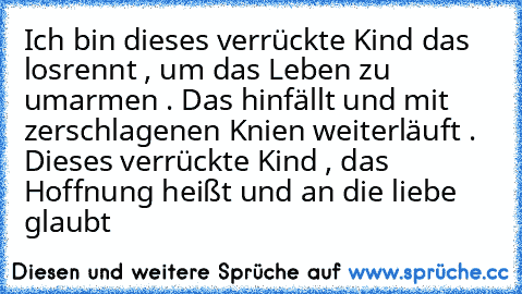 Ich bin dieses verrückte Kind das losrennt , um das Leben zu umarmen . Das hinfällt und mit zerschlagenen Knien weiterläuft . Dieses verrückte Kind , das Hoffnung heißt und an die liebe glaubt