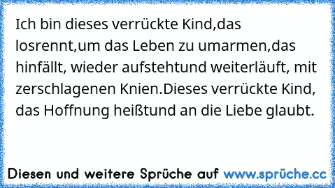 Ich bin dieses verrückte Kind,das losrennt,um das Leben zu umarmen,das hinfällt, wieder aufstehtund weiterläuft, mit zerschlagenen Knien.Dieses verrückte Kind, das Hoffnung heißtund an die Liebe glaubt.