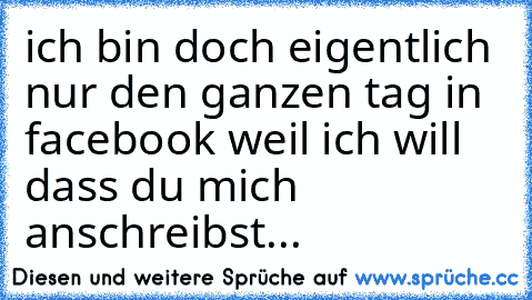 ich bin doch eigentlich nur den ganzen tag in facebook weil ich will dass du mich anschreibst...