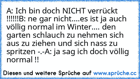 A: Ich bin doch NICHT verrückt !!!!!!
B: ne gar nicht....
es ist ja auch völlig normal im Winter.... den garten schlauch zu nehmen sich aus zu ziehen und sich nass zu spritzen -.-
A: ja sag ich doch völlig normal !!