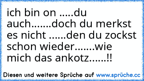 ich bin on .....du auch.......doch du merkst es nicht ......den du zockst schon wieder.......wie mich das ankotz......!!