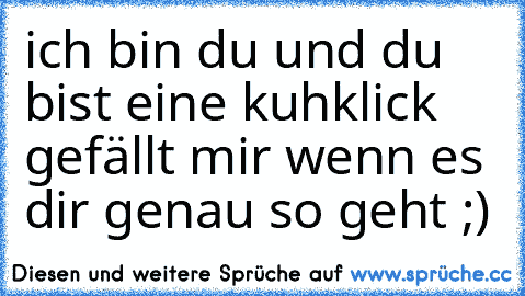 ich bin du und du bist eine kuh
klick gefällt mir wenn es dir genau so geht ;)