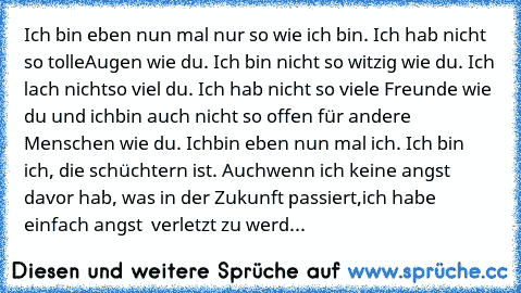 Ich bin eben nun mal nur so wie ich bin. Ich hab nicht so tolle
Augen wie du. Ich bin nicht so witzig wie du. Ich lach nicht
so viel du. Ich hab nicht so viele Freunde wie du und ich
bin auch nicht so offen für andere Menschen wie du. Ich
bin eben nun mal ich. Ich bin ich, die schüchtern ist. Auch
wenn ich keine angst davor hab, was in der Zukunft passiert,
ich habe einfach angst  verletzt zu w...