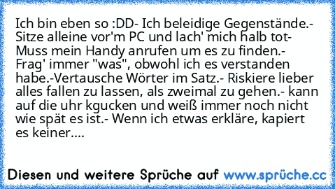 Ich bin eben so :DD
- Ich beleidige Gegenstände.
- Sitze alleine vor'm PC und lach' mich halb tot
- Muss mein Handy anrufen um es zu finden.
- Frag' immer "was", obwohl ich es verstanden habe.
-Vertausche Wörter im Satz.
- Riskiere lieber alles fallen zu lassen, als zweimal zu gehen.
- kann auf die uhr kgucken und weiß immer noch nicht wie spät es ist.
- Wenn ich etwas erkläre, kapiert es keine...