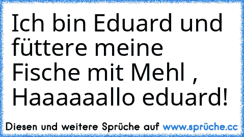 Ich bin Eduard und füttere meine Fische mit Mehl , Haaaaaallo eduard!