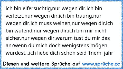 ich bin eifersüchtig,
nur wegen dir.
ich bin verletzt,
nur wegen dir.
ich bin traurig,
nur wegen dir.
ich muss weinen,
nur wegen dir.
ich bin wütend,
nur wegen dir.
ich bin mir nicht sicher,
nur wegen dir.
warum tust du mir das an?
wenn du mich doch wenigstens mögen würdest...
ich liebe dich schon seid 1nem  jahr ♥