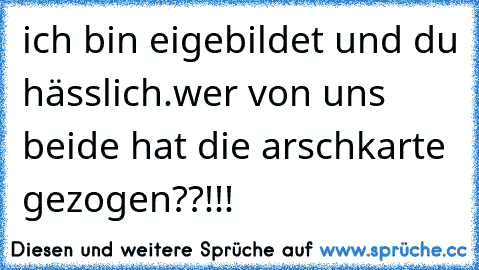 ich bin eigebildet und du hässlich.wer von uns beide hat die arschkarte gezogen??!!!