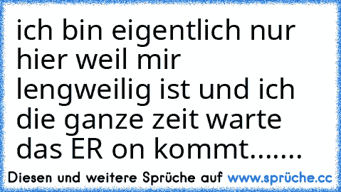 ich bin eigentlich nur hier weil mir lengweilig ist und ich die ganze zeit warte das ER on kommt.......