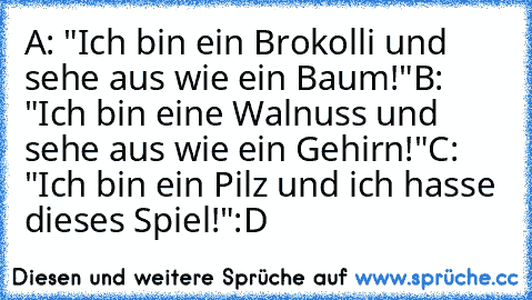 A: "Ich bin ein Brokolli und sehe aus wie ein Baum!"
B: "Ich bin eine﻿ Walnuss und sehe aus wie ein Gehirn!"
C: "Ich bin ein Pilz und ich hasse dieses Spiel!"
:D