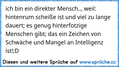 ich bin ein direkter Mensch.., weil: hintenrum scheiße ist und viel zu lange dauert; es genug hinterfotzige Menschen gibt; das ein Zeichen von Schwäche und Mangel an Intelligenz ist!
;D