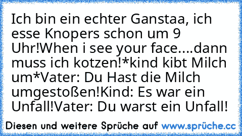 Ich bin ein echter Ganstaa, ich esse Knopers schon um 9 Uhr!
When i see your face....
dann muss ich kotzen!
*kind kibt Milch um*
Vater: Du Hast die Milch umgestoßen!
Kind: Es war ein Unfall!
Vater: Du warst ein Unfall!