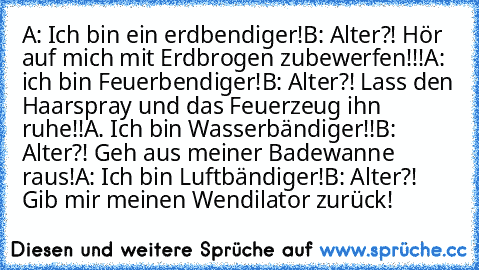 A: Ich bin ein erdbendiger!
B: Alter?! Hör auf mich mit Erdbrogen zubewerfen!!!
A: ich bin Feuerbendiger!
B: Alter?! Lass den Haarspray und das Feuerzeug ihn ruhe!!
A. Ich bin Wasserbändiger!!
B: Alter?! Geh aus meiner Badewanne raus!
A: Ich bin Luftbändiger!
B: Alter?! Gib mir meinen Wendilator zurück!