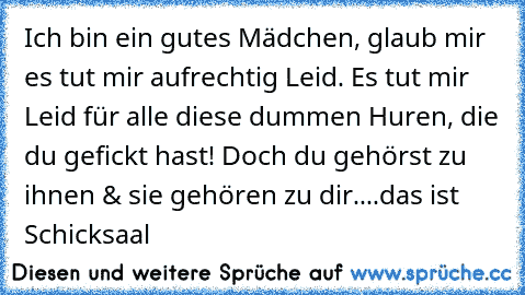 Ich bin ein gutes Mädchen, glaub mir es tut mir aufrechtig Leid. Es tut mir Leid für alle diese dummen Huren, die du gefickt hast! Doch du gehörst zu ihnen & sie gehören zu dir....das ist Schicksaal