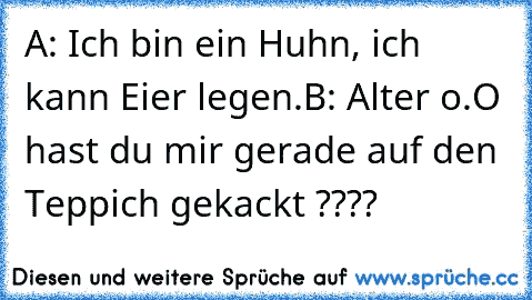 A: Ich bin ein Huhn, ich kann Eier legen.
B: Alter o.O hast du mir gerade auf den Teppich gekackt ????